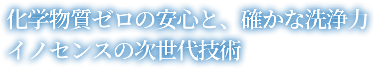 化学物質ゼロの安心と、確かな洗浄力 イノセンスの次世代技術